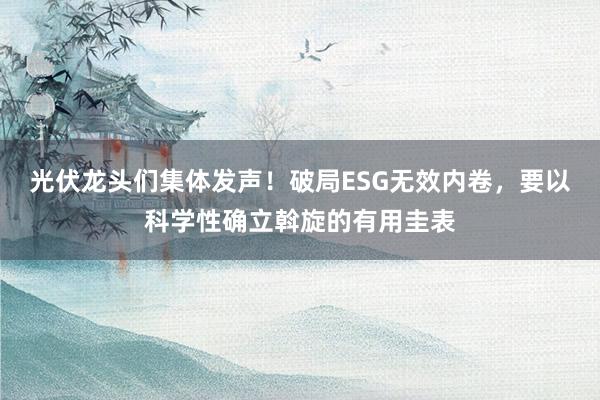 光伏龙头们集体发声！破局ESG无效内卷，要以科学性确立斡旋的有用圭表